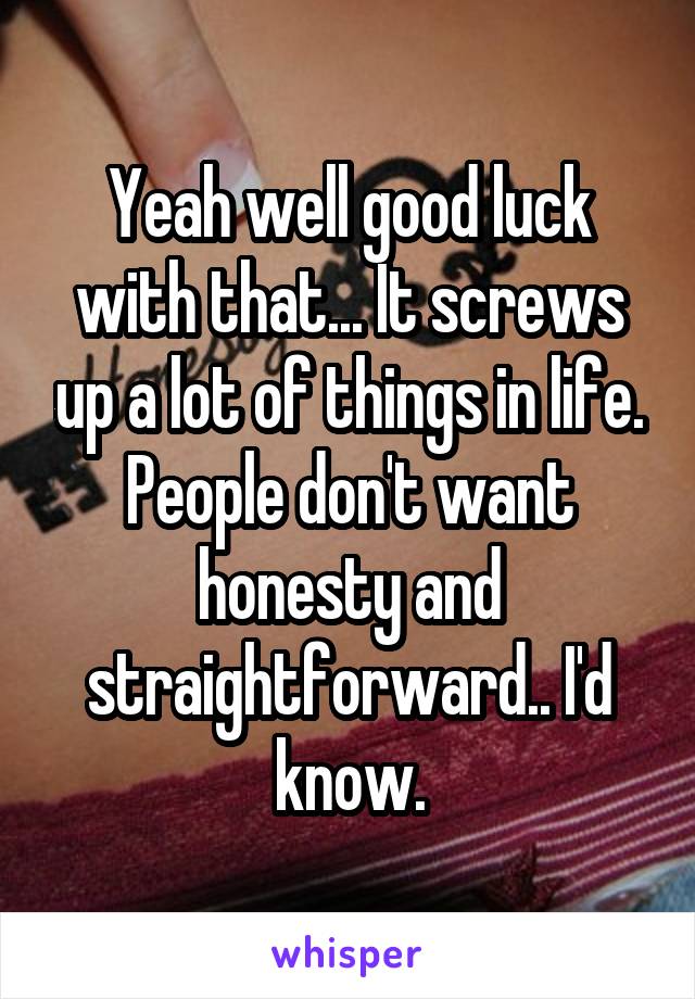 Yeah well good luck with that... It screws up a lot of things in life. People don't want honesty and straightforward.. I'd know.