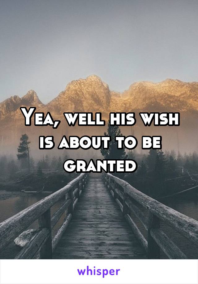 Yea, well his wish is about to be granted