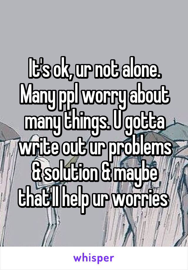 It's ok, ur not alone. Many ppl worry about many things. U gotta write out ur problems & solution & maybe that'll help ur worries 