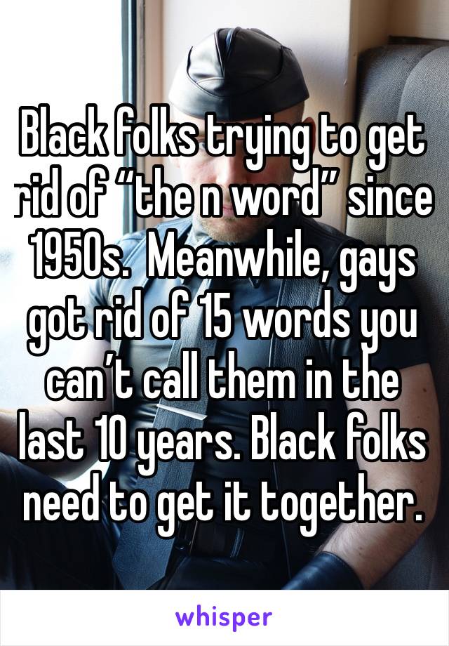 Black folks trying to get rid of “the n word” since 1950s.  Meanwhile, gays got rid of 15 words you can’t call them in the last 10 years. Black folks need to get it together. 
