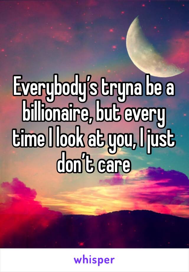Everybody’s tryna be a billionaire, but every time I look at you, I just don’t care