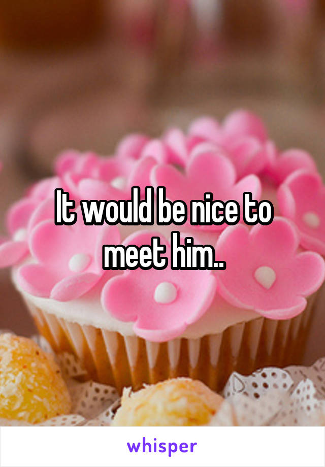 It would be nice to meet him..