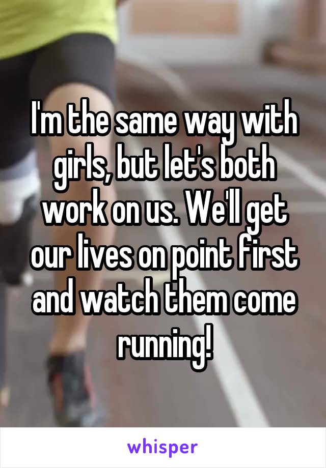 I'm the same way with girls, but let's both work on us. We'll get our lives on point first and watch them come running!