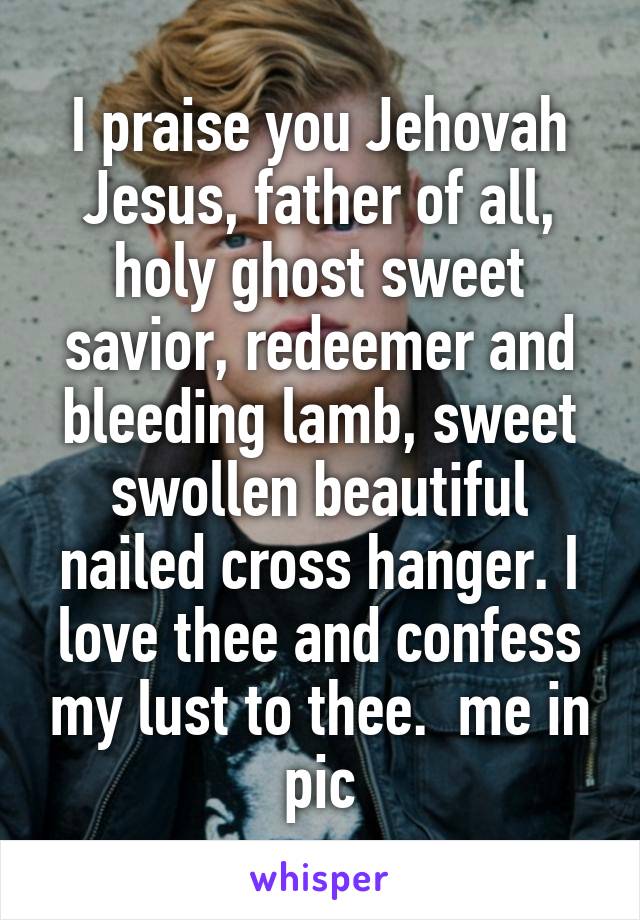 I praise you Jehovah Jesus, father of all, holy ghost sweet savior, redeemer and bleeding lamb, sweet swollen beautiful nailed cross hanger. I love thee and confess my lust to thee.  me in pic