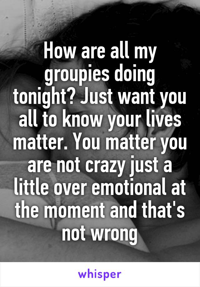 How are all my groupies doing tonight? Just want you all to know your lives matter. You matter you are not crazy just a little over emotional at the moment and that's not wrong