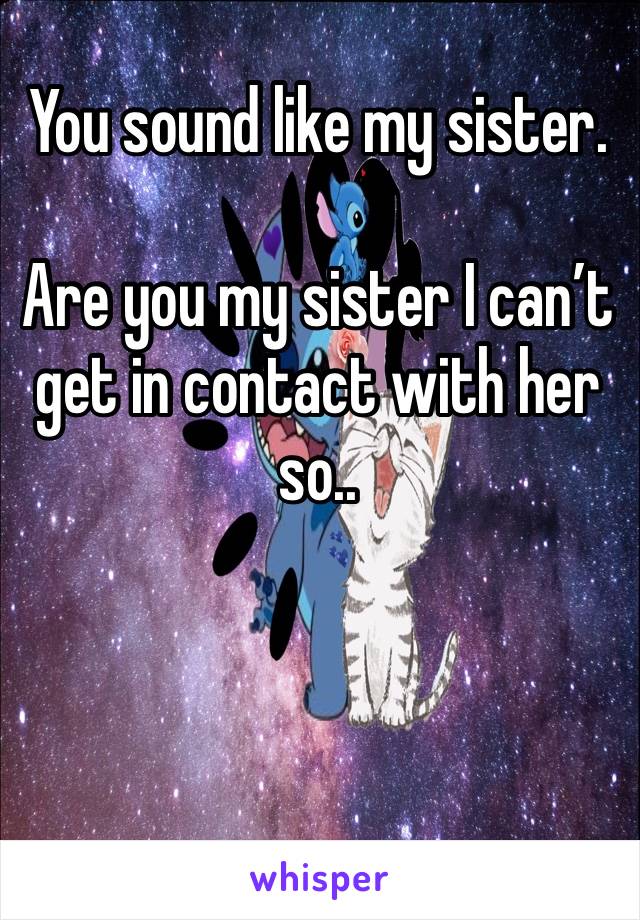 You sound like my sister. 

Are you my sister I can’t get in contact with her so..