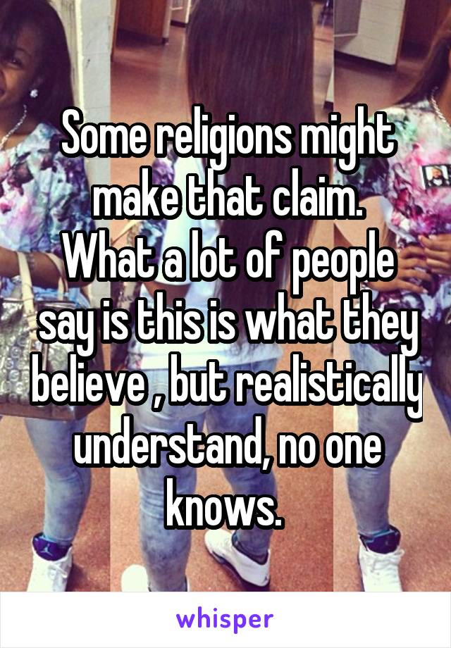 Some religions might make that claim.
What a lot of people say is this is what they believe , but realistically understand, no one knows. 