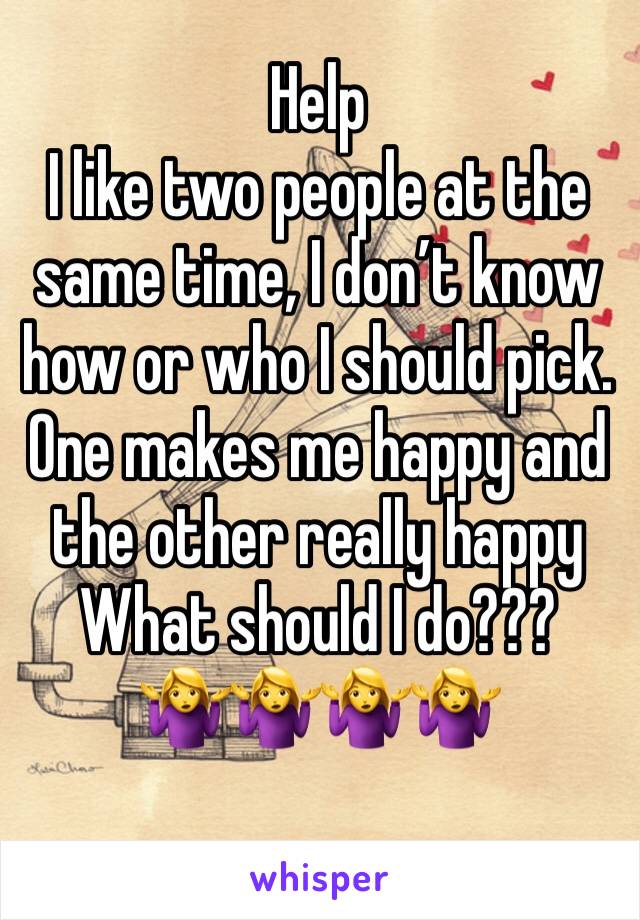 Help
I like two people at the same time, I don’t know how or who I should pick. One makes me happy and the other really happy 
What should I do??? 
🤷‍♀️🤷‍♀️🤷‍♀️🤷‍♀️