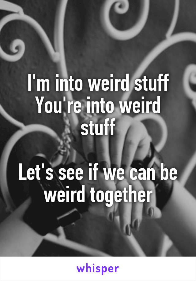 I'm into weird stuff
You're into weird stuff

Let's see if we can be weird together