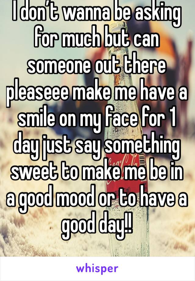 I don’t wanna be asking for much but can someone out there pleaseee make me have a smile on my face for 1 day just say something sweet to make me be in a good mood or to have a good day!!