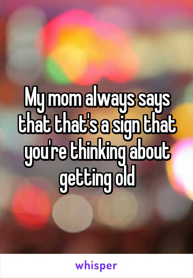 My mom always says that that's a sign that you're thinking about getting old
