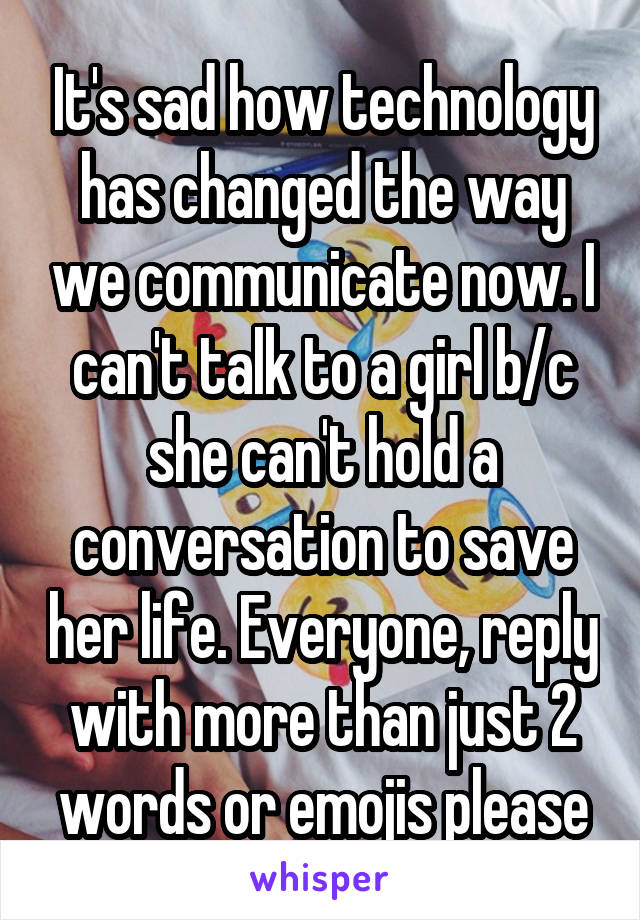 It's sad how technology has changed the way we communicate now. I can't talk to a girl b/c she can't hold a conversation to save her life. Everyone, reply with more than just 2 words or emojis please