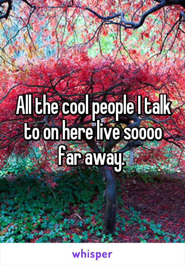 All the cool people I talk to on here live soooo far away. 
