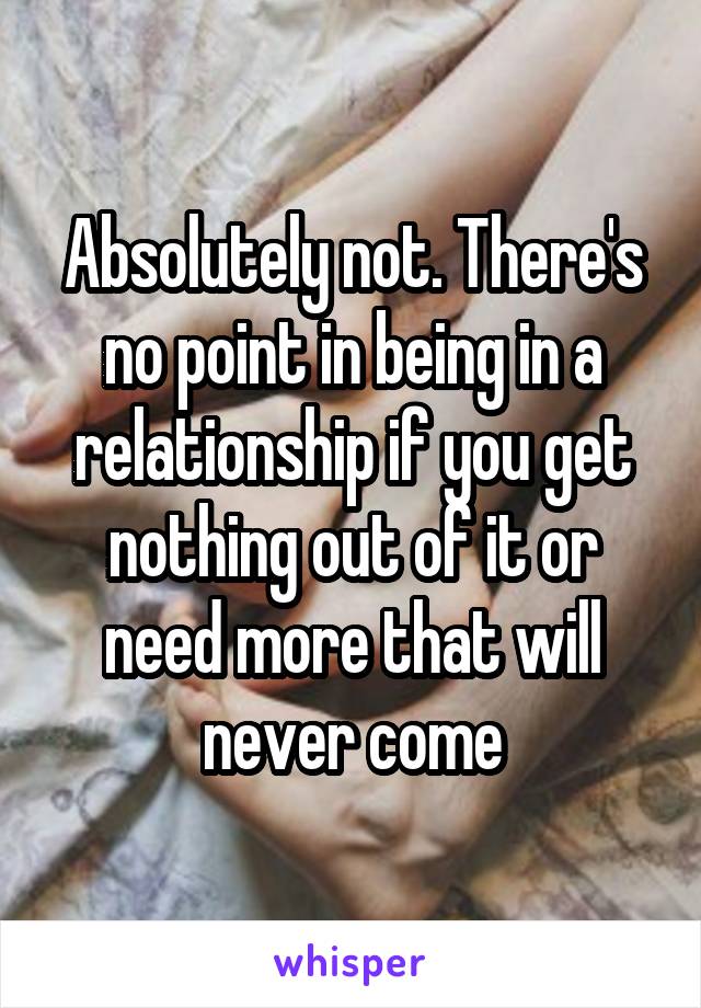 Absolutely not. There's no point in being in a relationship if you get nothing out of it or need more that will never come
