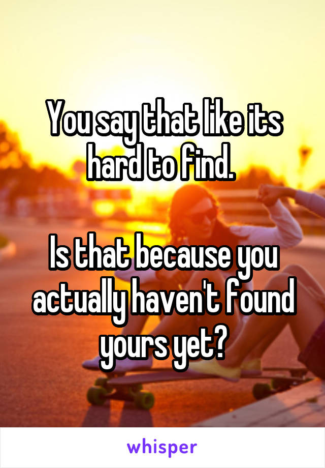 You say that like its hard to find. 

Is that because you actually haven't found yours yet?