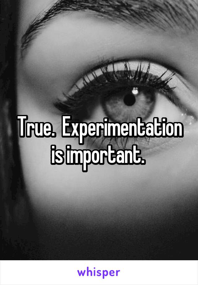 True.  Experimentation is important. 