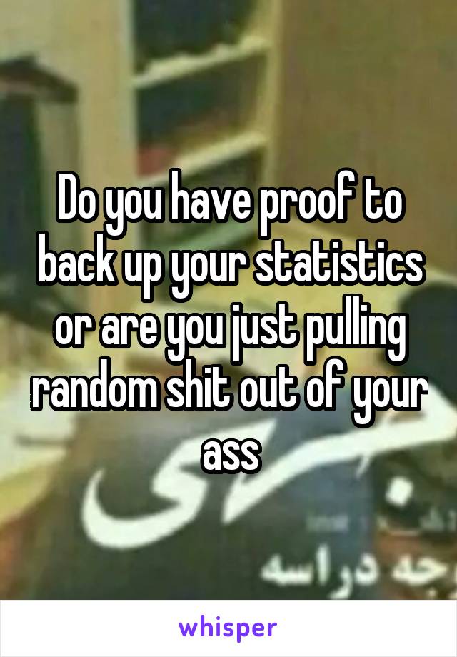 Do you have proof to back up your statistics or are you just pulling random shit out of your ass