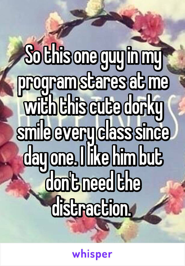 So this one guy in my program stares at me with this cute dorky smile every class since day one. I like him but don't need the distraction. 