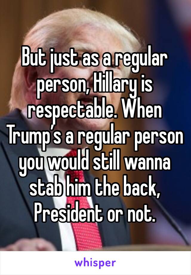 But just as a regular person, Hillary is respectable. When Trump’s a regular person  you would still wanna stab him the back, President or not. 