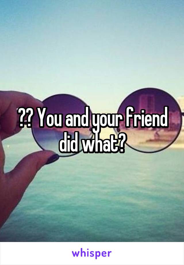 ?? You and your friend did what?
