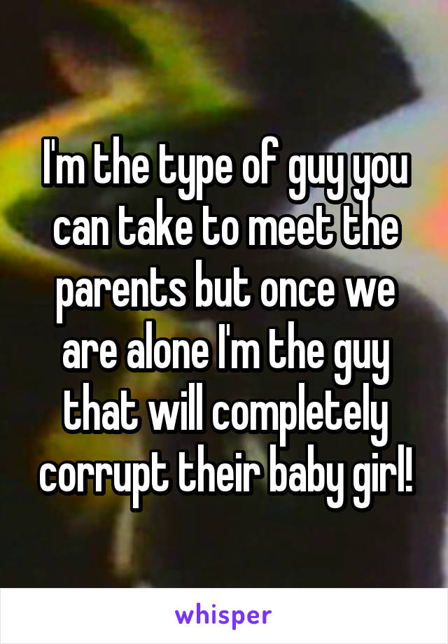 I'm the type of guy you can take to meet the parents but once we are alone I'm the guy that will completely corrupt their baby girl!