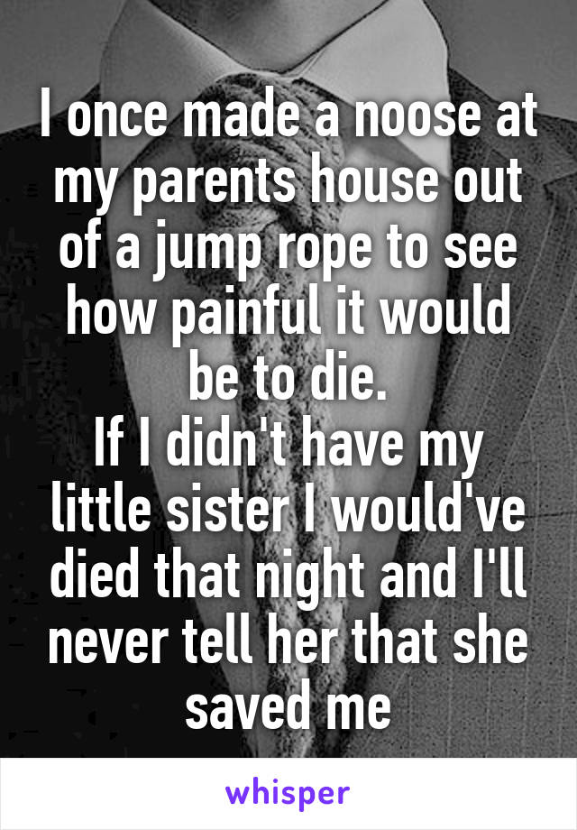 I once made a noose at my parents house out of a jump rope to see how painful it would be to die.
If I didn't have my little sister I would've died that night and I'll never tell her that she saved me