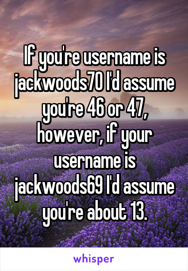 If you're username is jackwoods70 I'd assume you're 46 or 47, however, if your username is jackwoods69 I'd assume you're about 13.