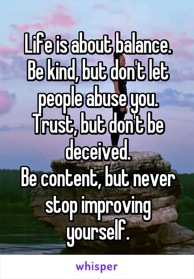 Life is about balance.
Be kind, but don't let people abuse you.
Trust, but don't be deceived.
Be content, but never stop improving yourself.
