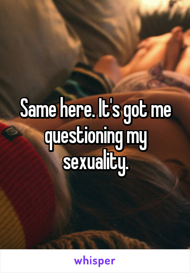 Same here. It's got me questioning my sexuality.