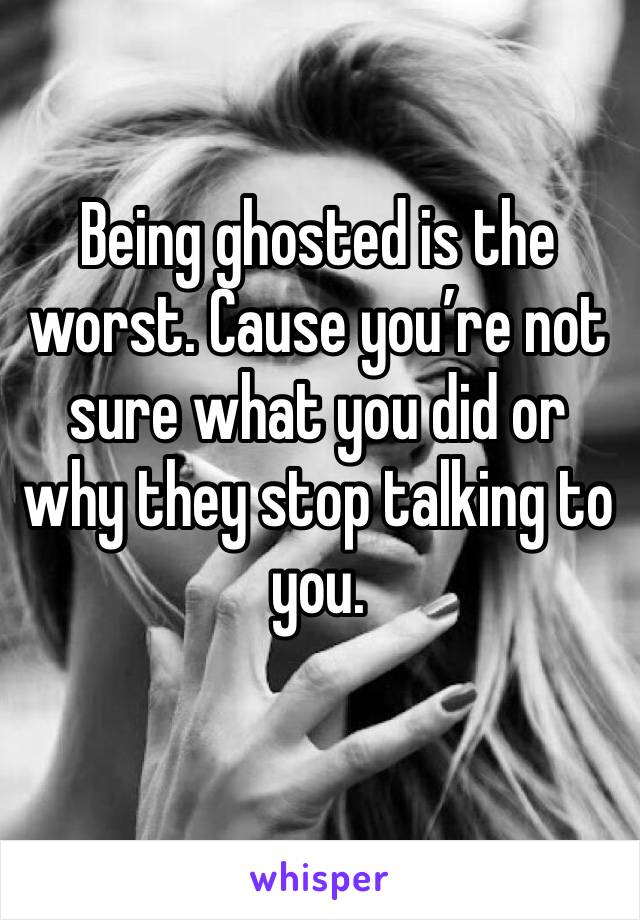 Being ghosted is the worst. Cause you’re not sure what you did or why they stop talking to you.