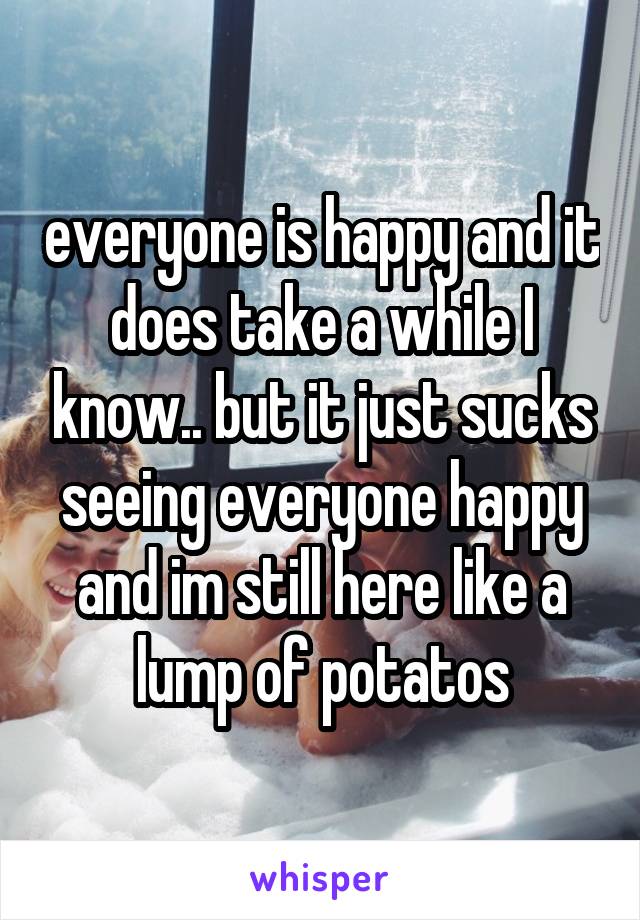 everyone is happy and it does take a while I know.. but it just sucks seeing everyone happy and im still here like a lump of potatos