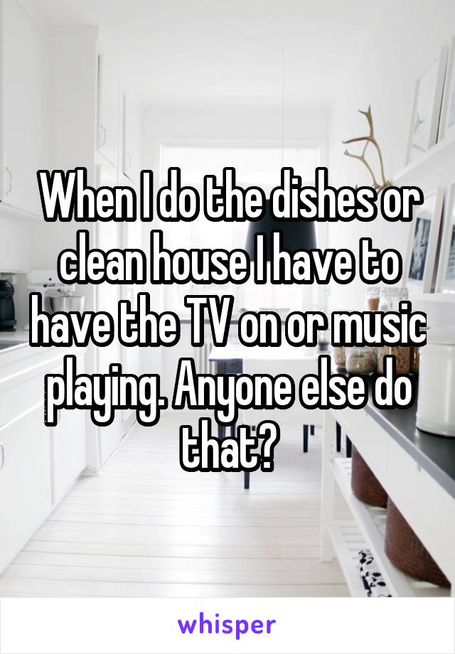 When I do the dishes or clean house I have to have the TV on or music playing. Anyone else do that?