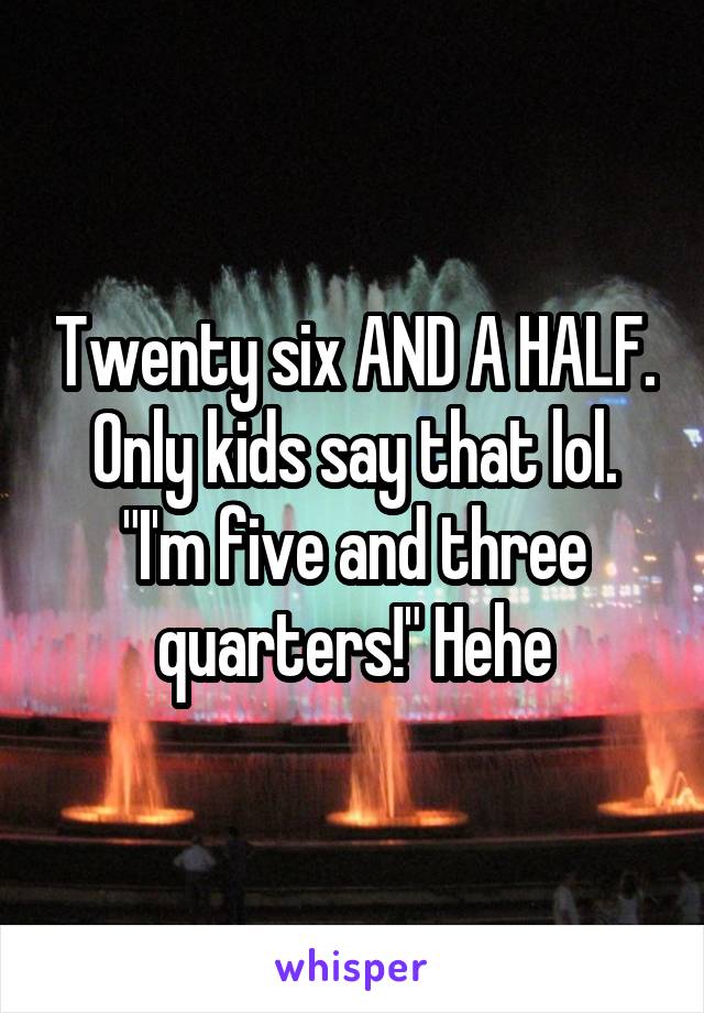 Twenty six AND A HALF. Only kids say that lol. "I'm five and three quarters!" Hehe
