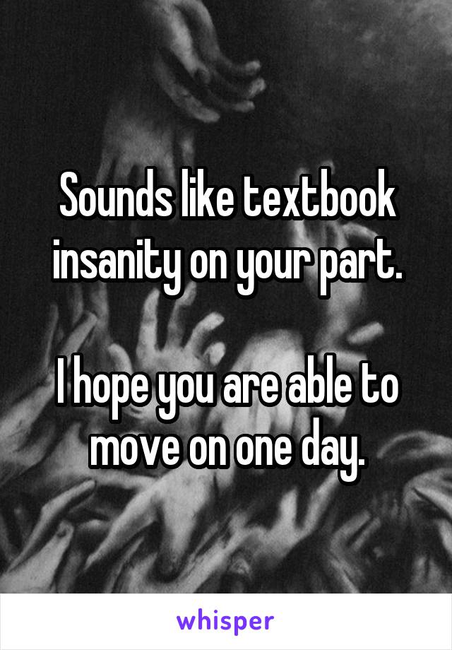 Sounds like textbook insanity on your part.

I hope you are able to move on one day.