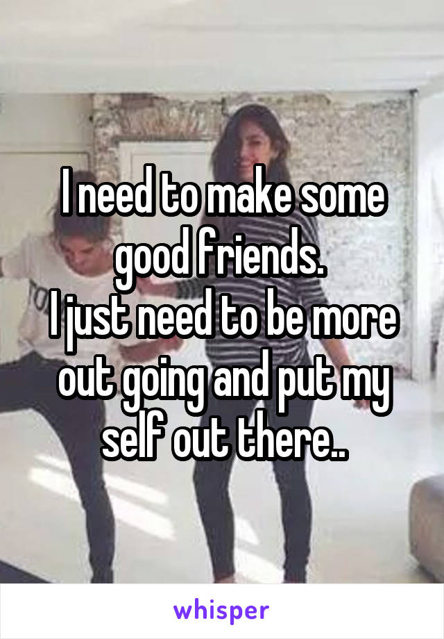 I need to make some good friends. 
I just need to be more out going and put my self out there..