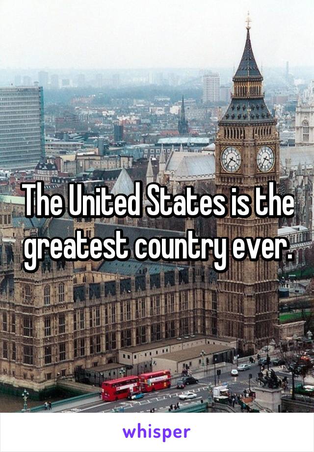 The United States is the greatest country ever.