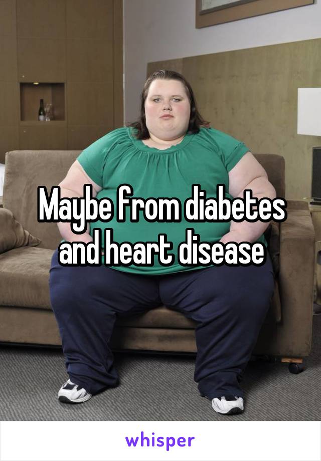 Maybe from diabetes and heart disease