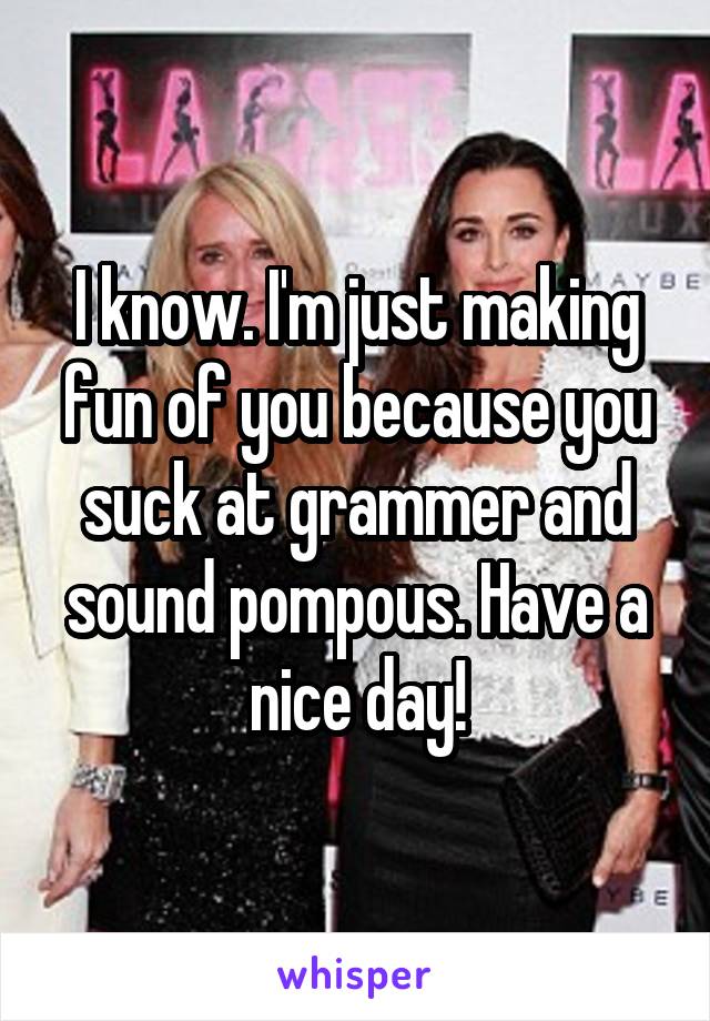 I know. I'm just making fun of you because you suck at grammer and sound pompous. Have a nice day!