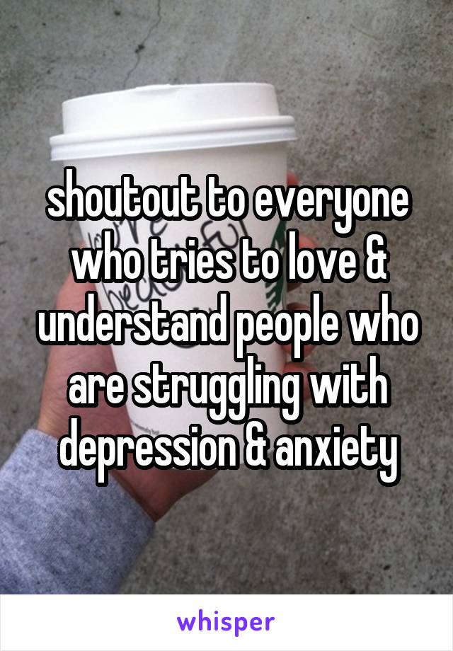 shoutout to everyone who tries to love & understand people who are struggling with depression & anxiety