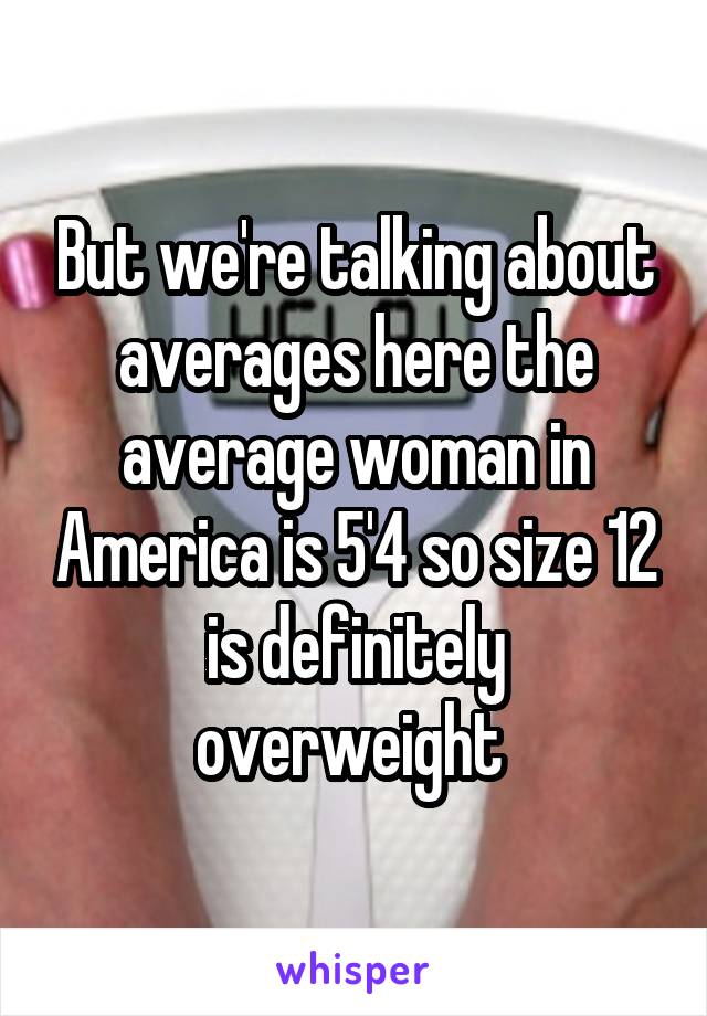 But we're talking about averages here the average woman in America is 5'4 so size 12 is definitely overweight 