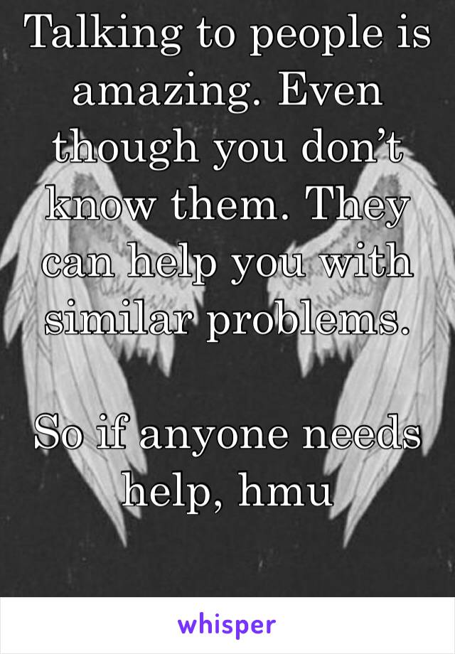 Talking to people is amazing. Even though you don’t know them. They can help you with similar problems. 

So if anyone needs help, hmu 