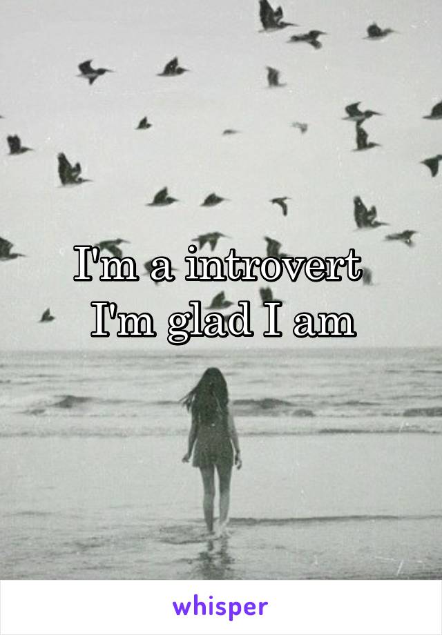 I'm a introvert 
I'm glad I am
