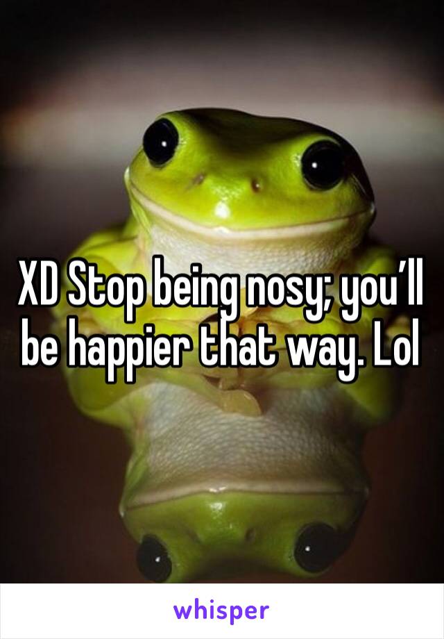 XD Stop being nosy; you’ll be happier that way. Lol