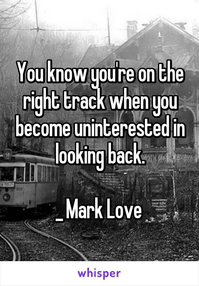 You know you're on the right track when you become uninterested in looking back.

_ Mark Love 