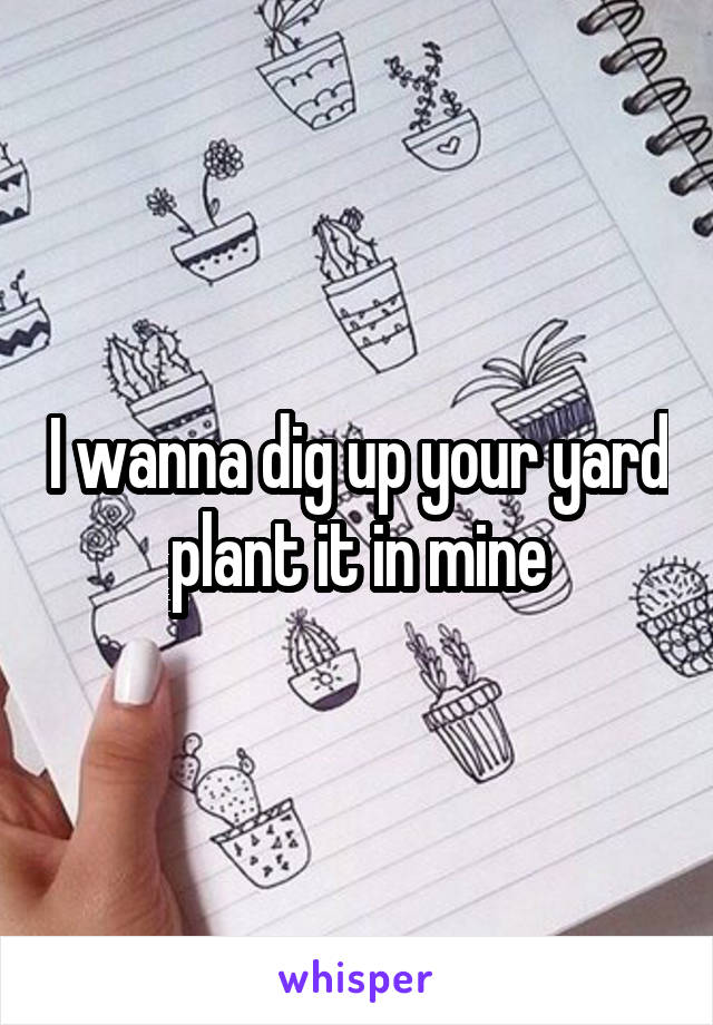 I wanna dig up your yard plant it in mine