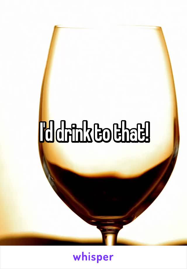 I'd drink to that!