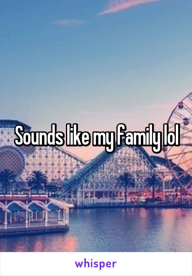 Sounds like my family lol