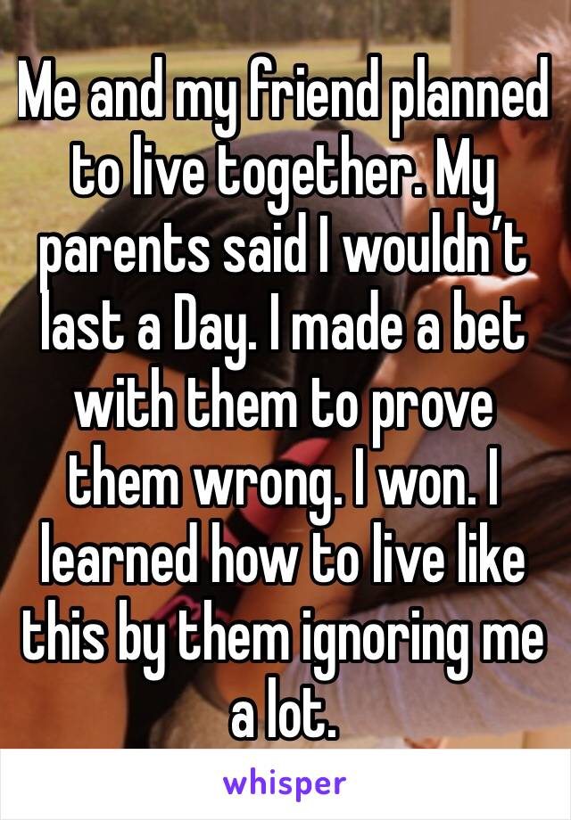 Me and my friend planned to live together. My parents said I wouldn’t last a Day. I made a bet with them to prove them wrong. I won. I learned how to live like this by them ignoring me a lot.