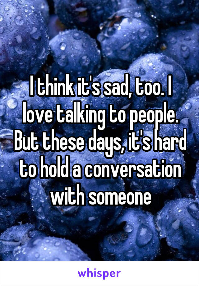 I think it's sad, too. I love talking to people. But these days, it's hard to hold a conversation with someone