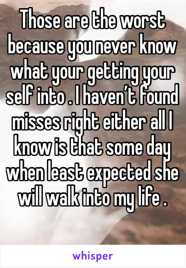 Those are the worst because you never know what your getting your self into . I haven’t found misses right either all I know is that some day when least expected she will walk into my life .